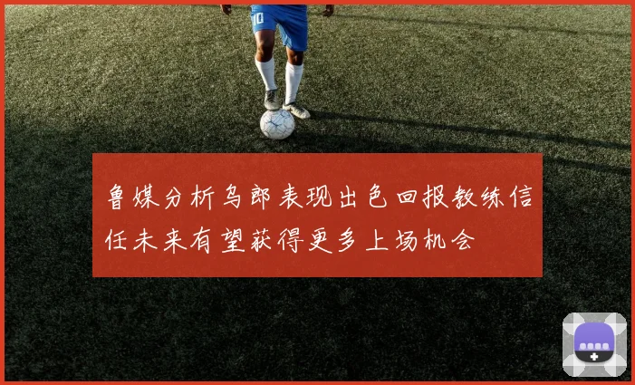 鲁媒分析乌郎表现出色回报教练信任未来有望获得更多上场机会