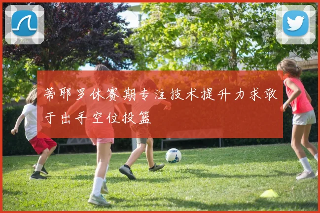 蒂耶罗休赛期专注技术提升力求敢于出手空位投篮