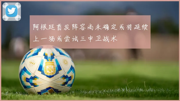 阿根廷首发阵容尚未确定或将延续上一场或尝试三中卫战术