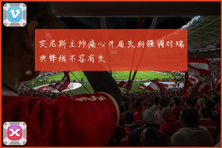 突尼斯主帅痛心开局失利强调对瑞典锋线不容有失
