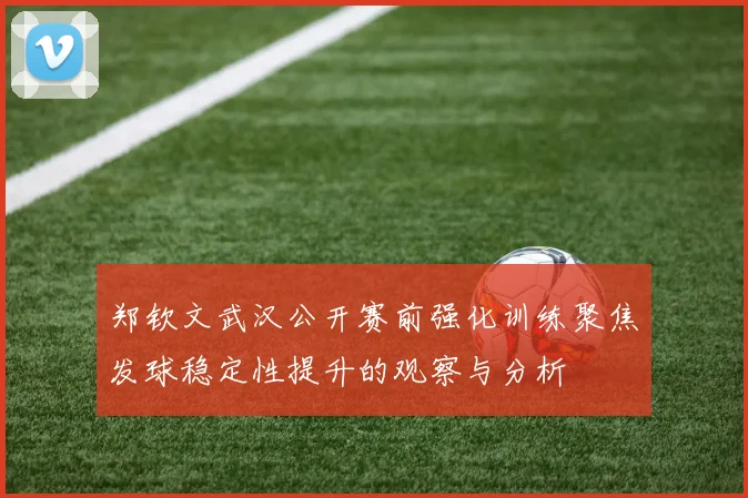 郑钦文武汉公开赛前强化训练聚焦发球稳定性提升的观察与分析