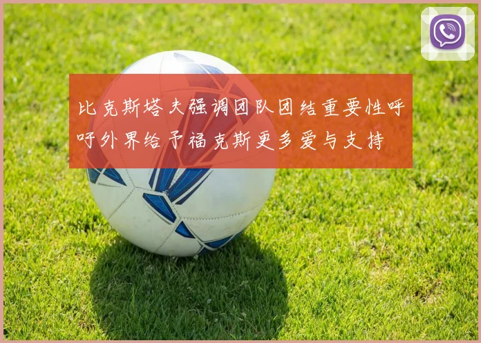 比克斯塔夫强调团队团结重要性呼吁外界给予福克斯更多爱与支持