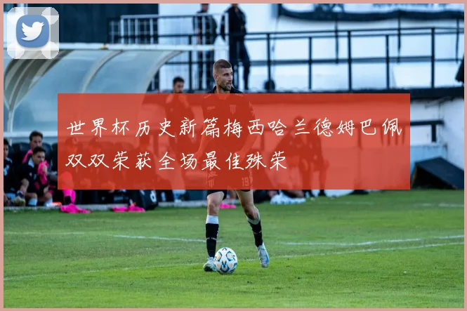 世界杯历史新篇梅西哈兰德姆巴佩双双荣获全场最佳殊荣