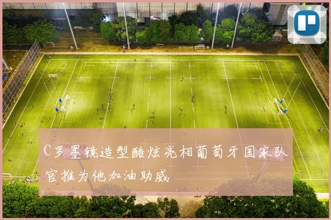 C罗墨镜造型酷炫亮相葡萄牙国家队官推为他加油助威