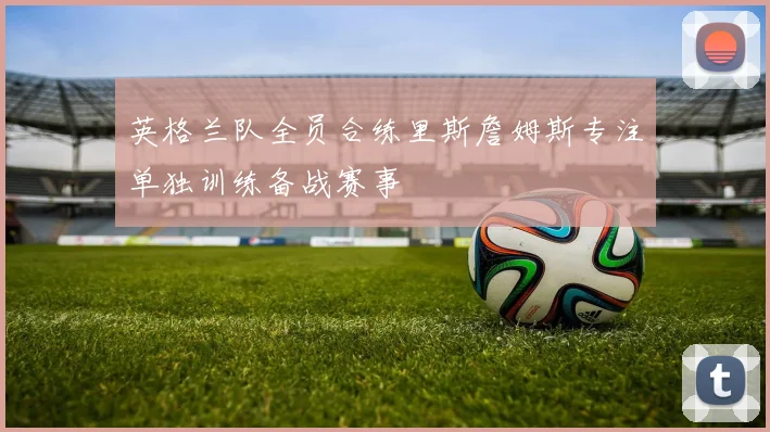 英格兰队全员合练里斯詹姆斯专注单独训练备战赛事