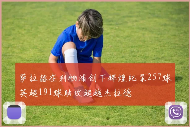 萨拉赫在利物浦创下辉煌纪录257球英超191球助攻超越杰拉德