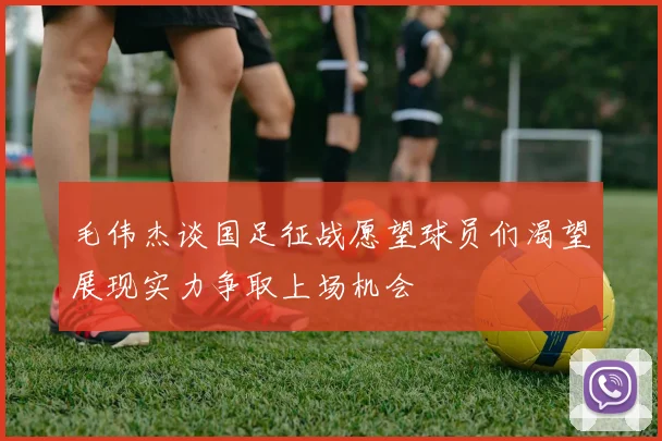 毛伟杰谈国足征战愿望球员们渴望展现实力争取上场机会