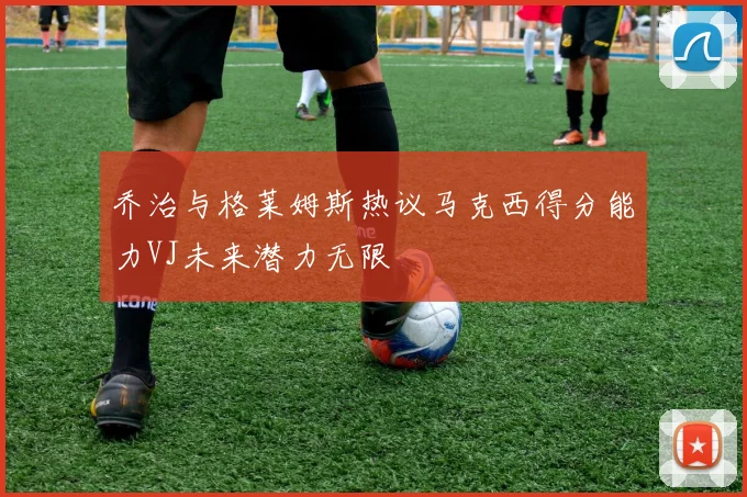 乔治与格莱姆斯热议马克西得分能力VJ未来潜力无限