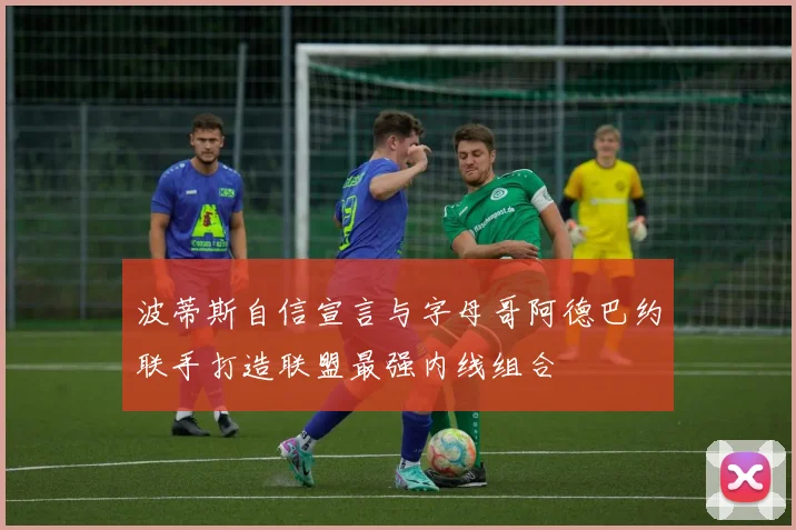 波蒂斯自信宣言与字母哥阿德巴约联手打造联盟最强内线组合