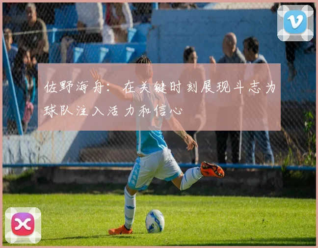 佐野海舟：在关键时刻展现斗志为球队注入活力和信心