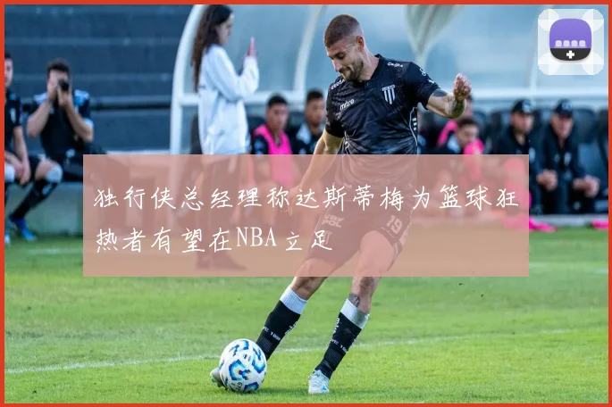 独行侠总经理称达斯蒂梅为篮球狂热者有望在NBA立足