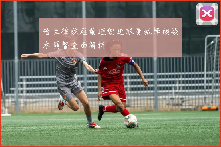 哈兰德欧冠前连续进球曼城锋线战术调整全面解析