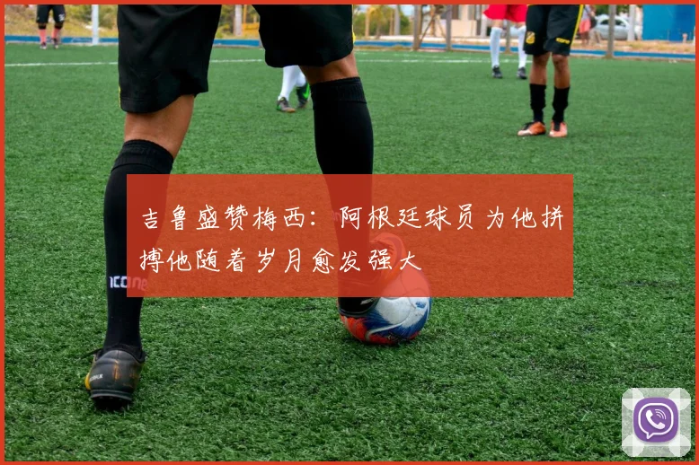 吉鲁盛赞梅西：阿根廷球员为他拼搏他随着岁月愈发强大
