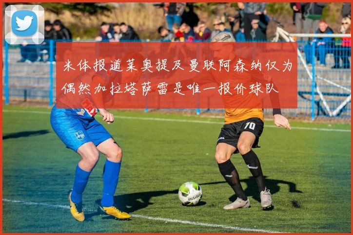 米体报道莱奥提及曼联阿森纳仅为偶然加拉塔萨雷是唯一报价球队
