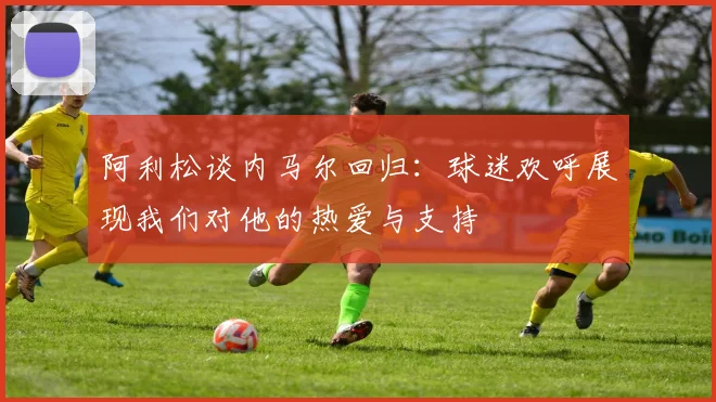 阿利松谈内马尔回归：球迷欢呼展现我们对他的热爱与支持