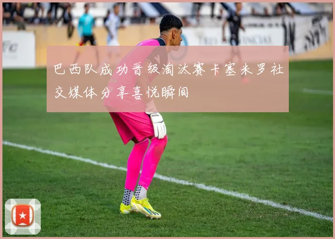 巴西队成功晋级淘汰赛卡塞米罗社交媒体分享喜悦瞬间