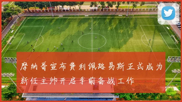 摩纳哥宣布费利佩路易斯正式成为新任主帅开启季前备战工作