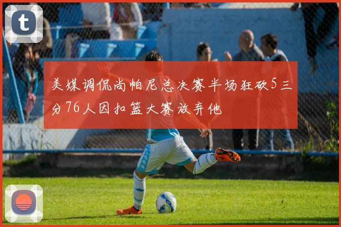 美媒调侃尚帕尼总决赛半场狂砍5三分76人因扣篮大赛放弃他