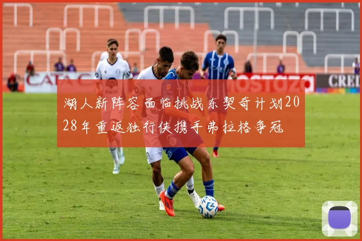 湖人新阵容面临挑战东契奇计划2028年重返独行侠携手弗拉格争冠