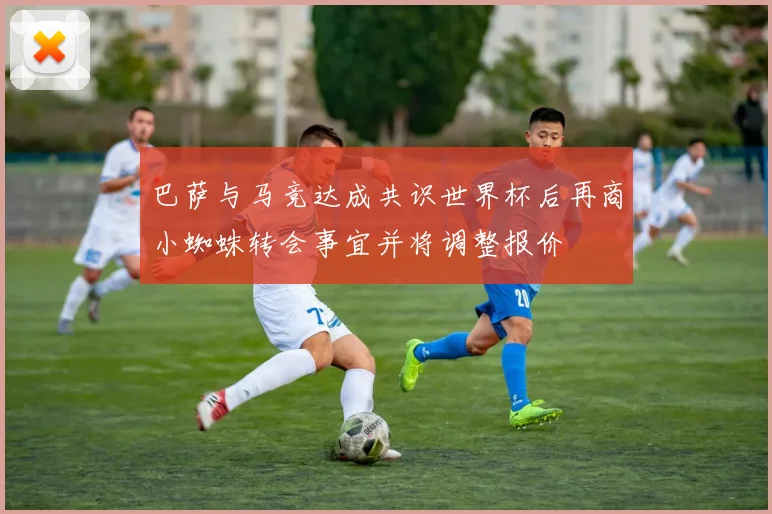 巴萨与马竞达成共识世界杯后再商小蜘蛛转会事宜并将调整报价