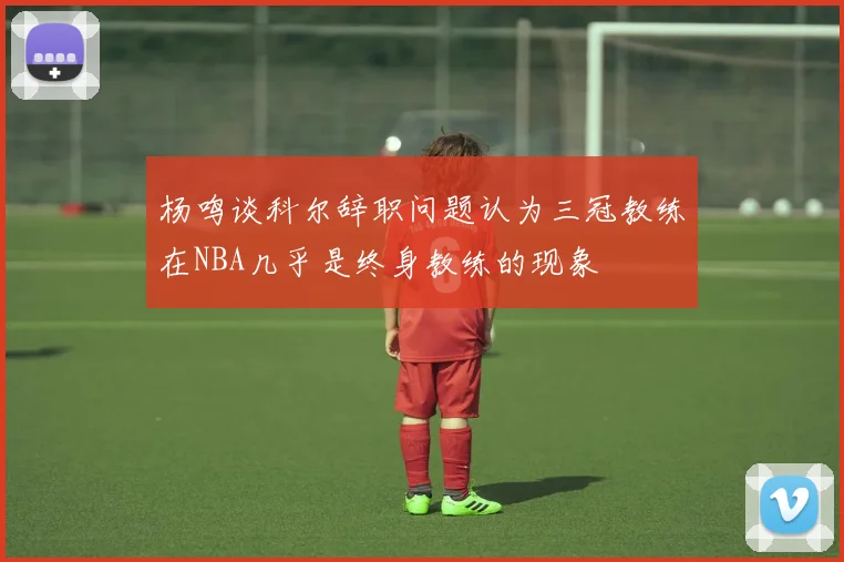 杨鸣谈科尔辞职问题认为三冠教练在NBA几乎是终身教练的现象