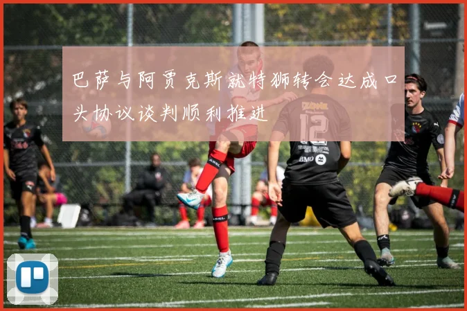 巴萨与阿贾克斯就特狮转会达成口头协议谈判顺利推进
