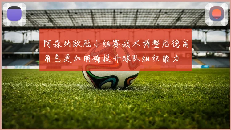 阿森纳欧冠小组赛战术调整厄德高角色更加明确提升球队组织能力