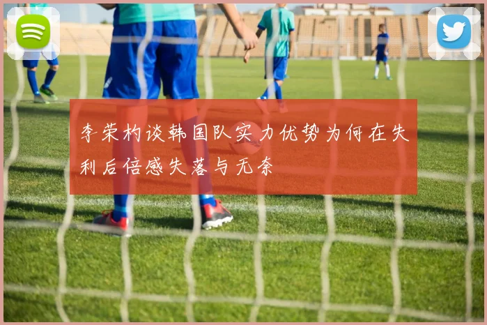 李荣杓谈韩国队实力优势为何在失利后倍感失落与无奈