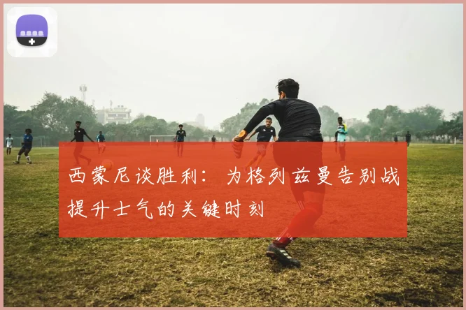 西蒙尼谈胜利：为格列兹曼告别战提升士气的关键时刻