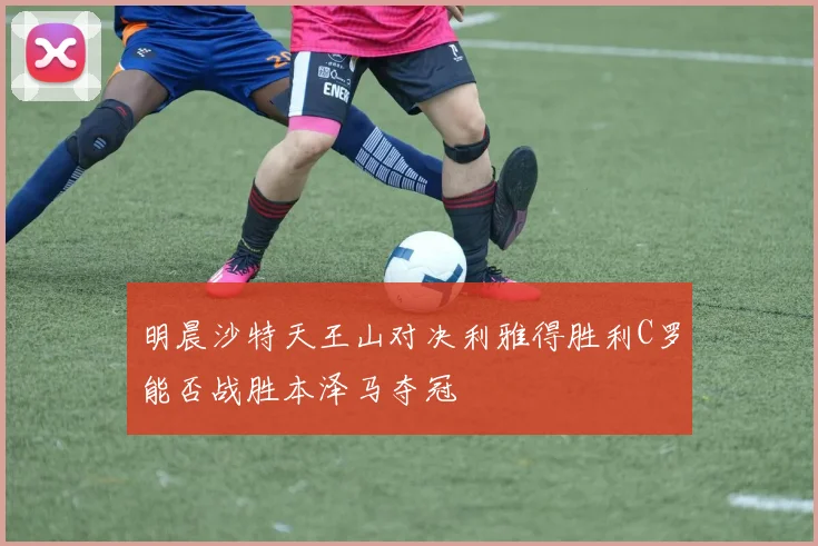 明晨沙特天王山对决利雅得胜利C罗能否战胜本泽马夺冠