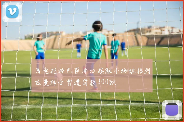 马竞指控巴萨非法接触小蜘蛛格列兹曼转会曾遭罚款300欧