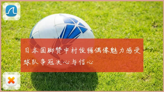 日本国脚赞中村俊辅偶像魅力感受球队争冠决心与信心