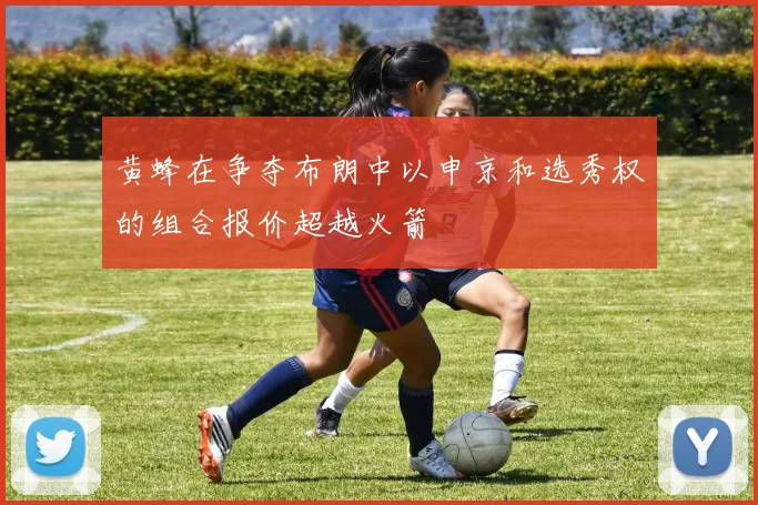 黄蜂在争夺布朗中以申京和选秀权的组合报价超越火箭